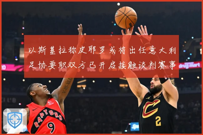 以斯基拉称皮耶罗或将出任意大利足协要职双方已开启接触谈判赛事前瞻