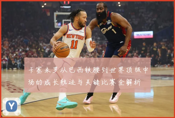 卡塞米罗从巴西铁腰到世界顶级中场的成长轨迹与关键比赛全解析
