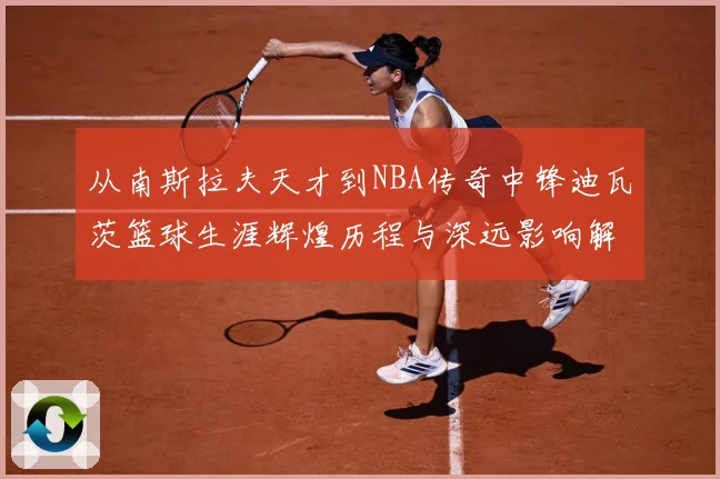从南斯拉夫天才到NBA传奇中锋迪瓦茨篮球生涯辉煌历程与深远影响解析