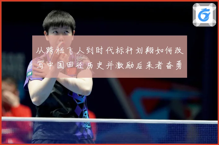 从跨栏飞人到时代标杆刘翔如何改写中国田径历史并激励后来者奋勇前行解析