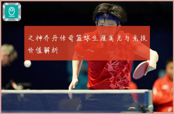 之神乔丹传奇篮球生涯高光与竞技价值解析