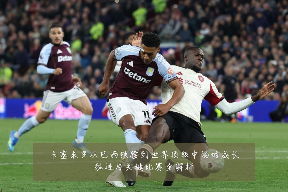 卡塞米罗从巴西铁腰到世界顶级中场的成长轨迹与关键比赛全解析